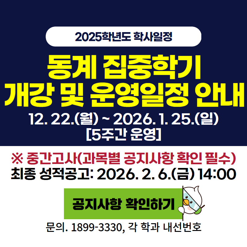 2025학년도 학사일정
동계 집중학기 개강 및 운영일정 안내
12. 22.(월)~2026. 1. 26.(일) [5주간 운영]
※중간고사(과목별 공지사항 확인 필수) 최종 성적 공고: 2026. 2. 6.(금) 14:00
문의전화 1899-3330, 각 학과 내선번호로 문의하세요.