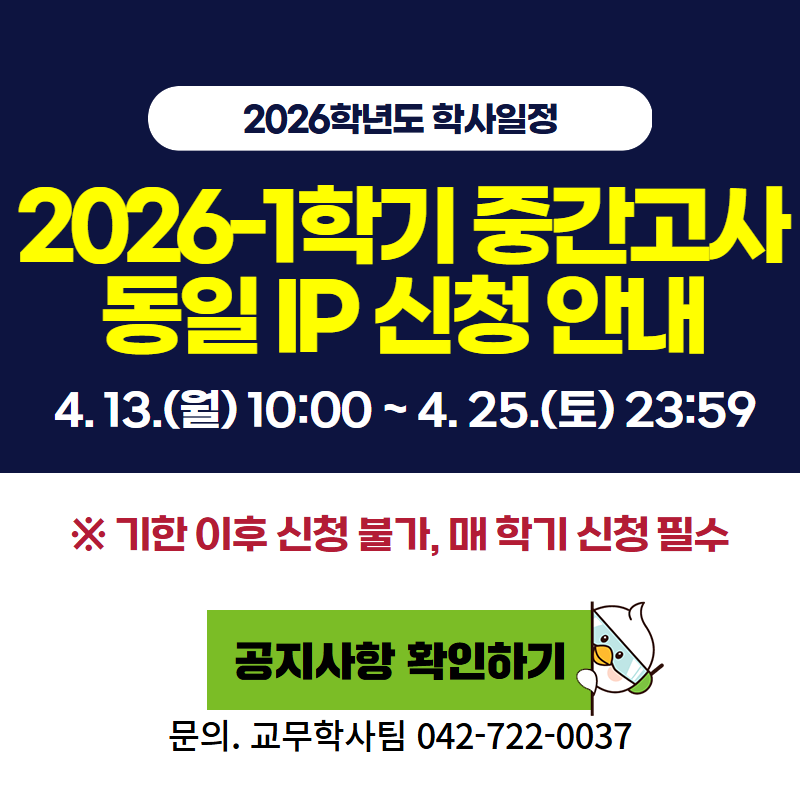 2026학년도 학사일정
2026-1 중간고사 동일 IP 신청 안내입니다.
4. 13.(월) 10:00 ~ 4. 25.(토) 23:59
※ 기한 이후 신청 불가하며, 매 학기 신청필수 입니다.
문의. 교무학사팀 042-722-0037
클릭 시 동일 IP신청 안내 공지글로 이동합니다.