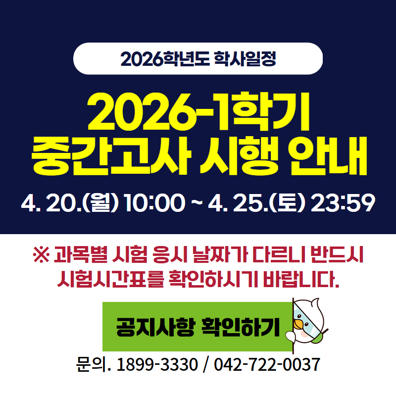 2026학년도 학사일정
2026-1 중간고사 시행 안내입니다.
 4. 20.(월) 10:00 ~ 4. 25.(토) 23:59
※ 과목별 시험 응시 날짜가 다르니 반드시 시험시간표를 확인하시기 바랍니다.
문의. 교무학사팀 042-722-0037
클릭 시 중간고사 안내 공지글로 이동합니다.