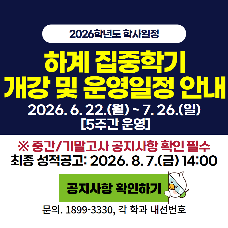 2026학년도 학사일정
하계 집중학기 개강 및 운영일정 안내
2026. 6. 22.(월)~7. 26.(일) [5주간 운영]
※ 중간/기말고사는 공지사항 확인 필수
최종 성적 공고는 2026. 8. 7.(금) 14:00 입니다.
문의. 1899-3330, 각 학과 내선번호로 문의주세요.