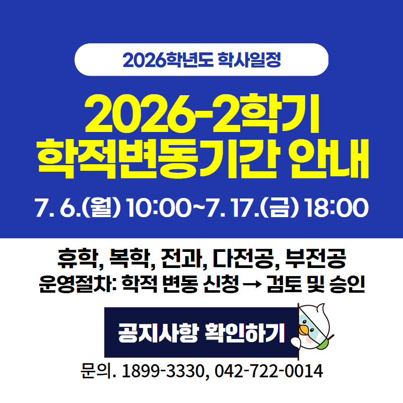2026학년도 학사일정
2026-2학기 학적변동기간 안내
7. 6.(월) 10:00~7. 17.(금) 18:00까지
휴학, 복학, 전과, 다전공, 부전공 
운영절차: 학적 변동 신청 → 검토 및 승인
문의. 1899-3330, 042-722-0014