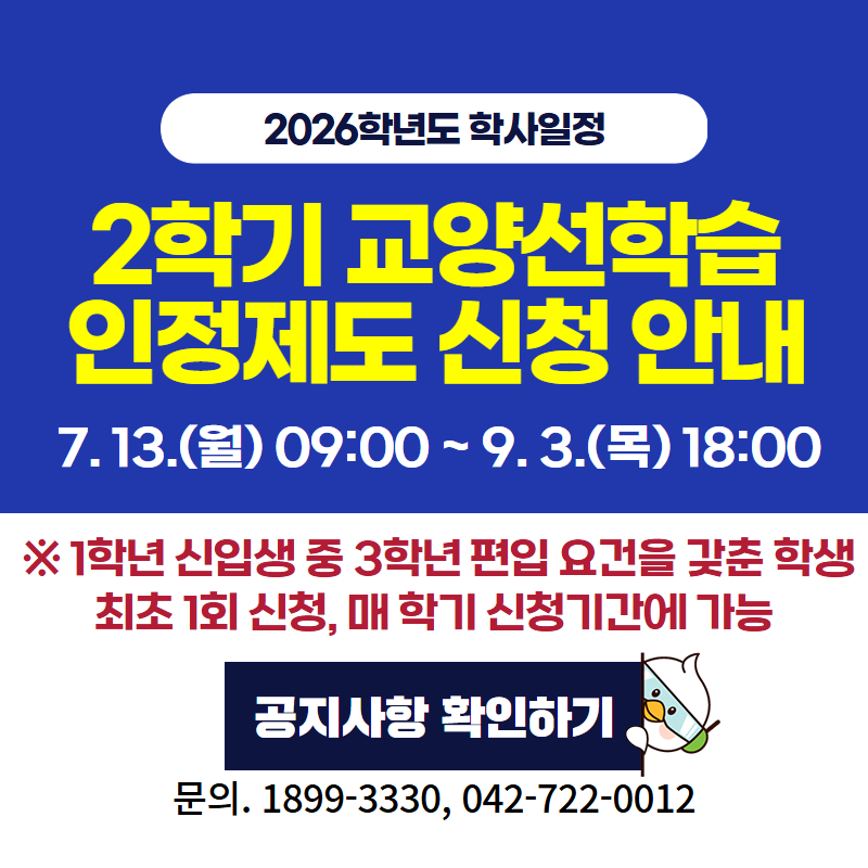 2026학년도 학사일정
2학기 교양선학습인정제도 신청 안내
7. 13.(월) 09:00 ~ 9. 3.(목) 18:00
※1학년 신입생 중 3학년 편입 요건을 갖춘 학생, 최초 1회 신청, 매 학기 신청기간에 가능
문의. 1899-3330, 042-722-0012