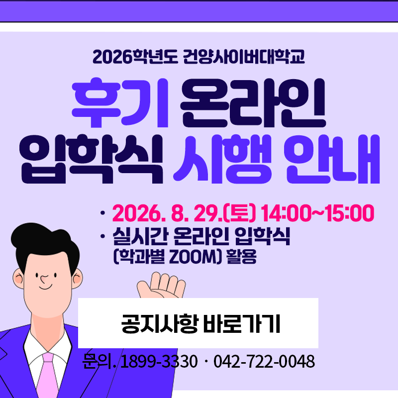 2026학년도 건양사이버대학교 후기 온라인 입학식 시행 안내
2026. 8. 29.(토) 14:00~15:00 / 실시간 온라인 입학식(학과별 ZOOM) 활용
문의. 1899-3330, 042-722-0048