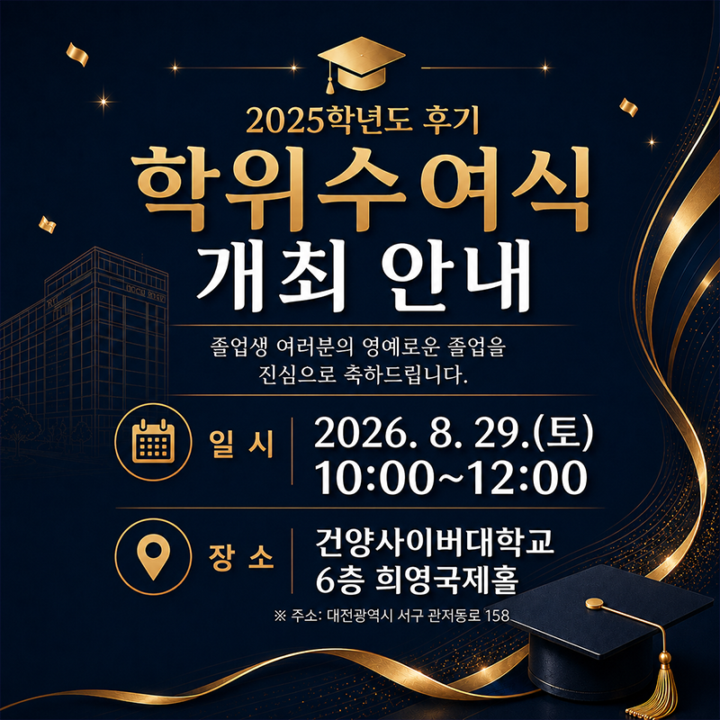 2025학년도 후기 학위수여식 개최 안내
졸업생 여러분의 영예로운 졸업을 진심으로 축하드립니다.
2026. 8. 29.(토) 10:00~12:00
건양사이버대학교 6층 희영국제홀에서 진행됩니다.
※주소: 대전광역시 서구 관저동로 158
