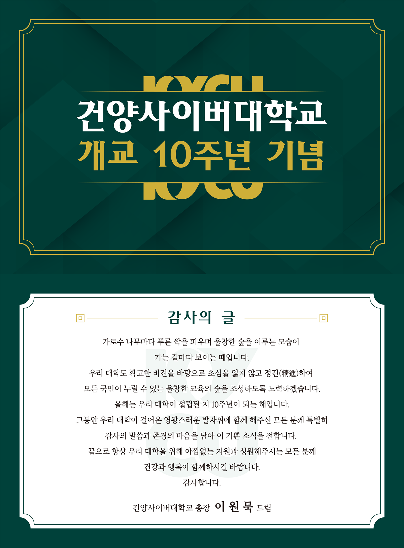 건양사이버대학교 개교 10주년 기념, 감사의 글, 가로수 나무마다 푸른 싹을 피우며 울창한 숲을 이루는 모습이 가는 길마다 보이는 떄입니다. 우리 대학도 확고한 비전을 바탕으로 초심을 잃지 않고 정진(精進)하여 모든 국민이 누릴 수 있는 울창한 교육의 숲을 조성하도록 노력하겠습니다. 올해는 우리 대학이 설립된 지 10주년이 되는 해입니다. 그동안 우리 대학이 걸어온 영광스러운 발자취에 함께 해주신 모든 분께 특별히 감사의 말씀과 존경의 마음을 담아 이 기쁜 소식을 전합니다. 끝으로 항상 우리 대학을 위하 아낌없는 지원과 성원해주시는 모든 분꼐 건강과 행복이 함께하시길 바랍니다. 감사합니다. 건양사이버대학교 총장 이원묵 드림 
